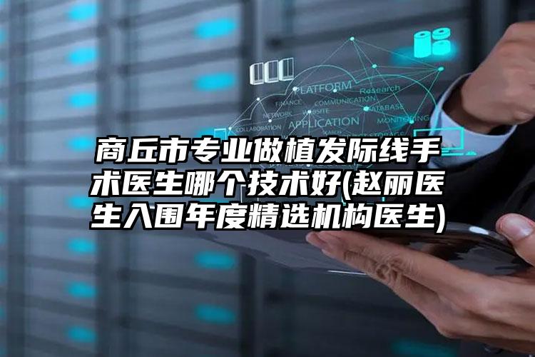 商丘市专业做植发际线手术医生哪个技术好(赵丽医生入围年度精选机构医生)