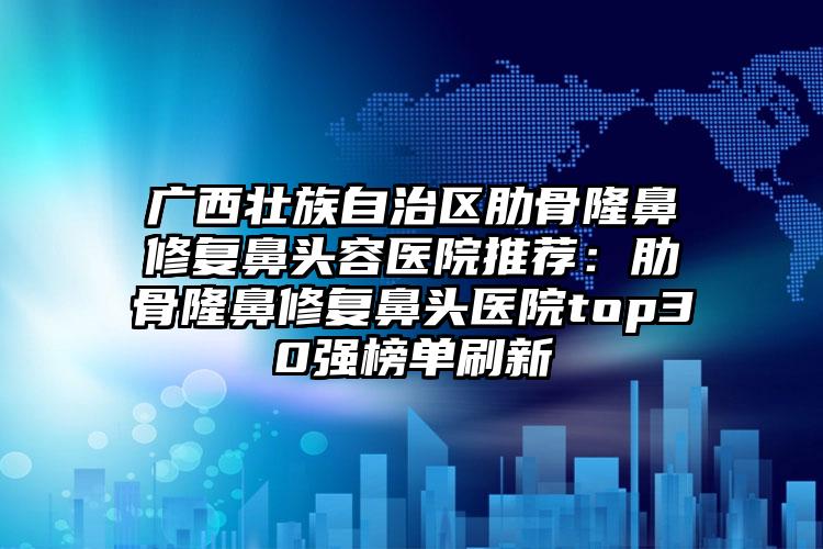 广西壮族自治区肋骨隆鼻修复鼻头容医院推荐:肋骨隆鼻修复鼻头医院top30强榜单刷新