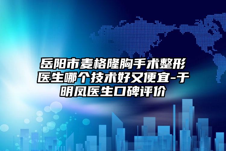 岳阳市麦格隆胸手术整形医生哪个技术好又便宜-于明凤医生口碑评价