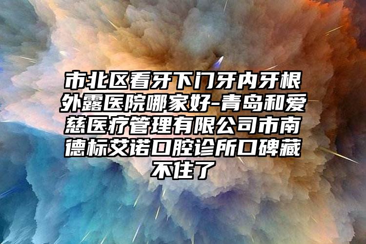 市北区看牙下门牙内牙根外露医院哪家好-青岛和爱慈医疗管理有限公司市南德标艾诺口腔诊所口碑藏不住了