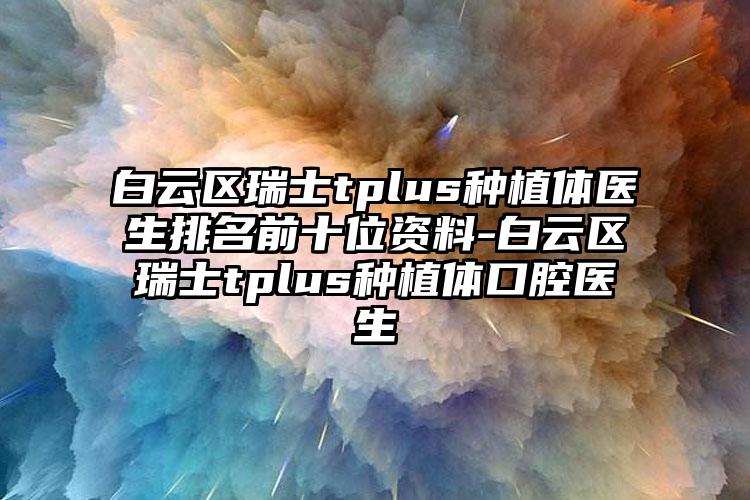 白云区瑞士tplus种植体医生排名前十位资料-白云区瑞士tplus种植体口腔医生
