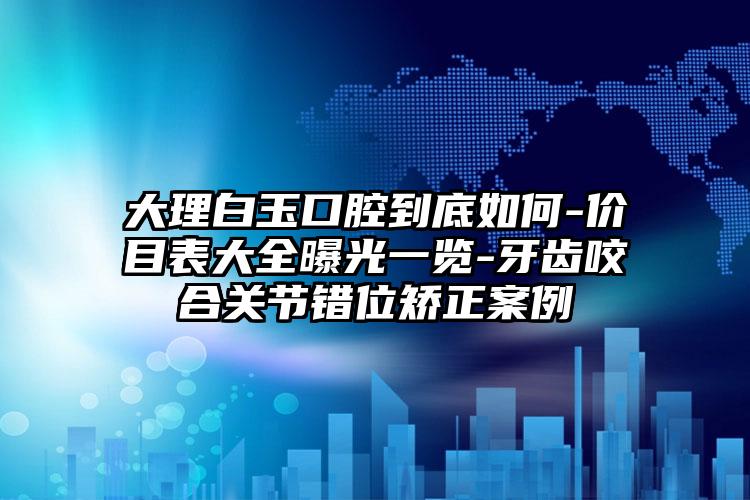 大理白玉口腔到底如何-价目表大全曝光一览-牙齿咬合关节错位矫正案例