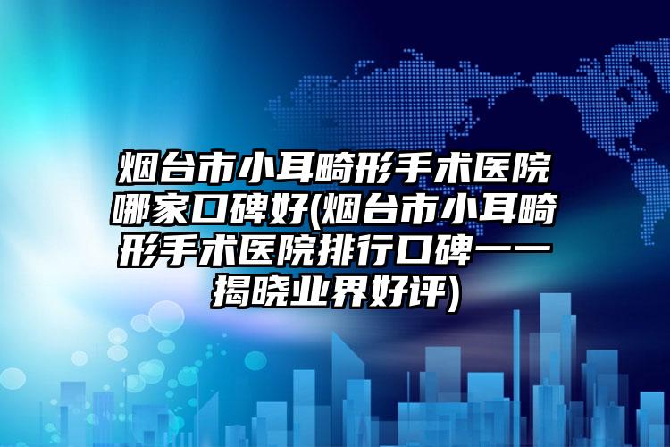 烟台市小耳畸形手术医院哪家口碑好(烟台市小耳畸形手术医院排行口碑一一揭晓业界好评)