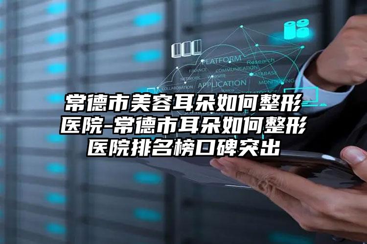 常德市美容耳朵如何整形医院-常德市耳朵如何整形医院排名榜口碑突出
