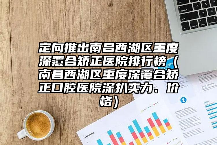 定向推出南昌西湖区重度深覆合矫正医院排行榜(南昌西湖区重度深覆合矫正口腔医院深扒实力、价格)