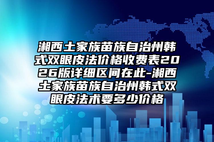 湘西土家族苗族自治州韩式双眼皮法价格收费表2026版详细区间在此-湘西土家族苗族自治州韩式双眼皮法术要多少价格