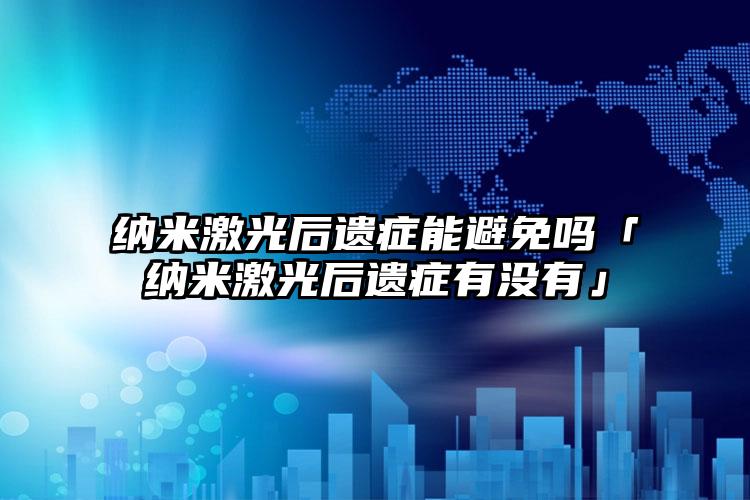 纳米激光后遗症能避免吗「纳米激光后遗症有没有」