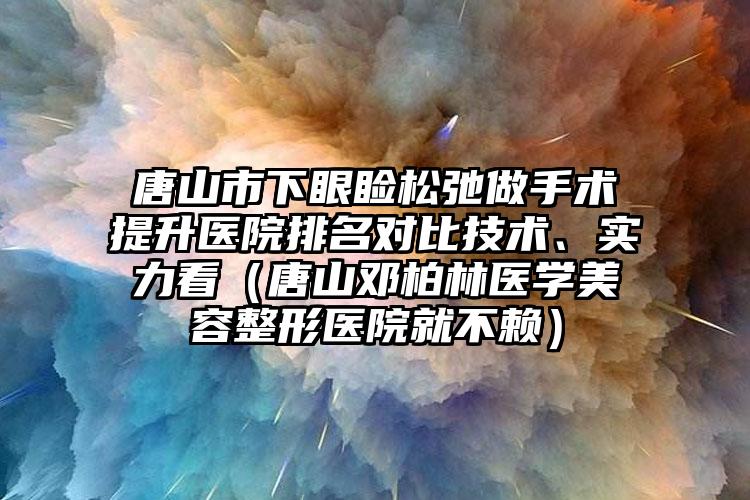 唐山市下眼睑松弛做手术提升医院排名对比技术、实力看（唐山邓柏林医学美容整形医院就不赖）