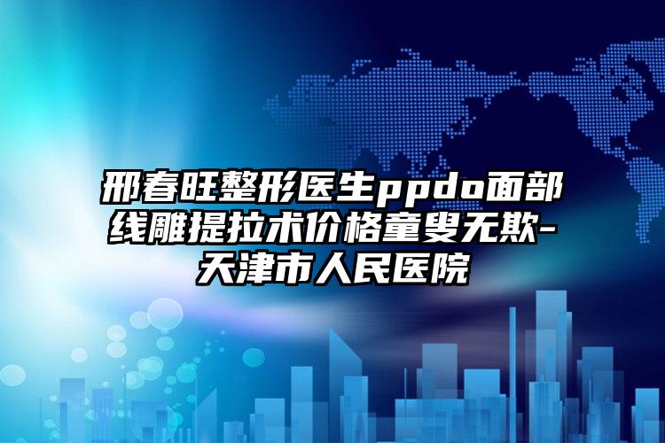 邢春旺整形医生ppdo面部线雕提拉术价格童叟无欺-天津市人民医院