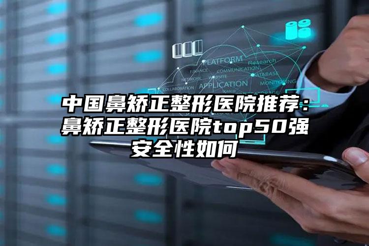 中国鼻矫正整形医院推荐：鼻矫正整形医院top50强安全性如何