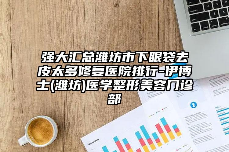 强大汇总潍坊市下眼袋去皮太多修复医院排行-伊博士(潍坊)医学整形美容门诊部