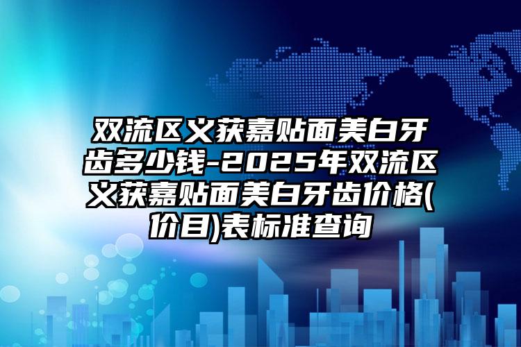 双流区义获嘉贴面美白牙齿多少钱-2025年双流区义获嘉贴面美白牙齿价格(价目)表标准查询