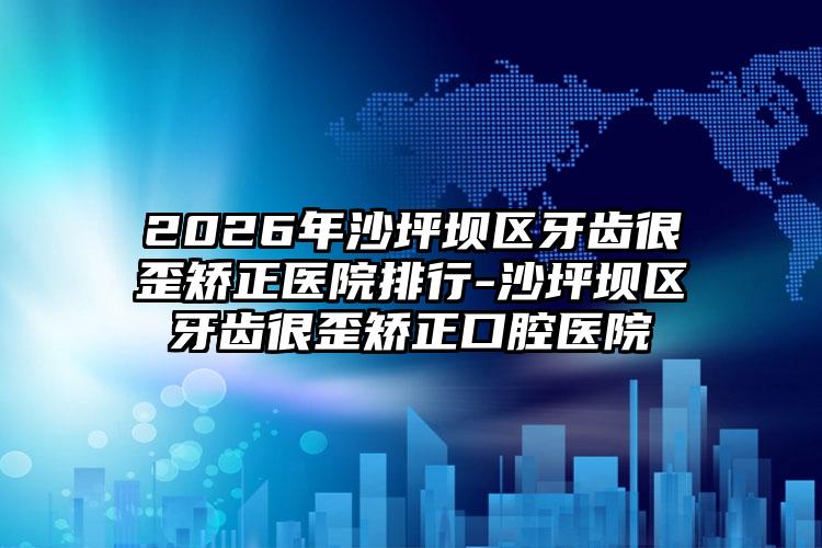 2026年沙坪坝区牙齿很歪矫正医院排行-沙坪坝区牙齿很歪矫正口腔医院
