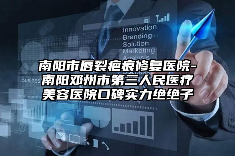 南阳市唇裂疤痕修复医院-南阳邓州市第三人民医疗美容医院口碑实力绝绝子