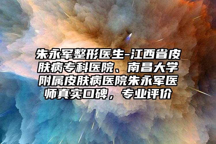 朱永军整形医生-江西省皮肤病专科医院、南昌大学附属皮肤病医院朱永军医师真实口碑,专业评价