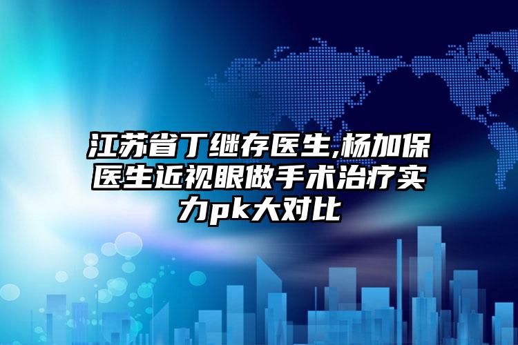 江苏省丁继存医生,杨加保医生近视眼做手术治疗实力pk大对比