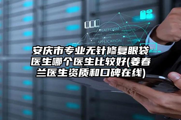 安庆市专业无针修复眼袋医生哪个医生比较好(姜春兰医生资质和口碑在线)