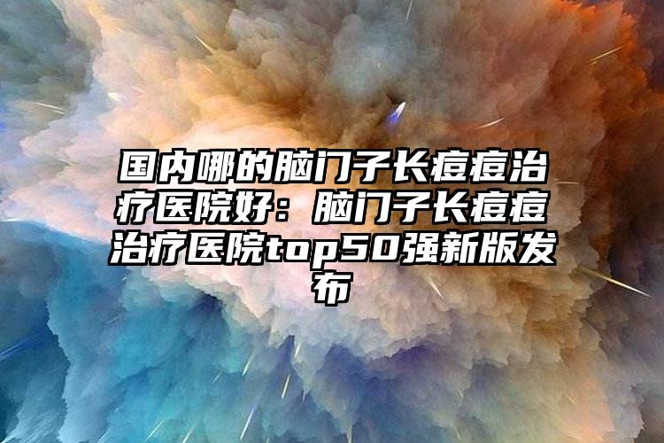 国内哪的脑门子长痘痘治疗医院好:脑门子长痘痘治疗医院top50强新版发布