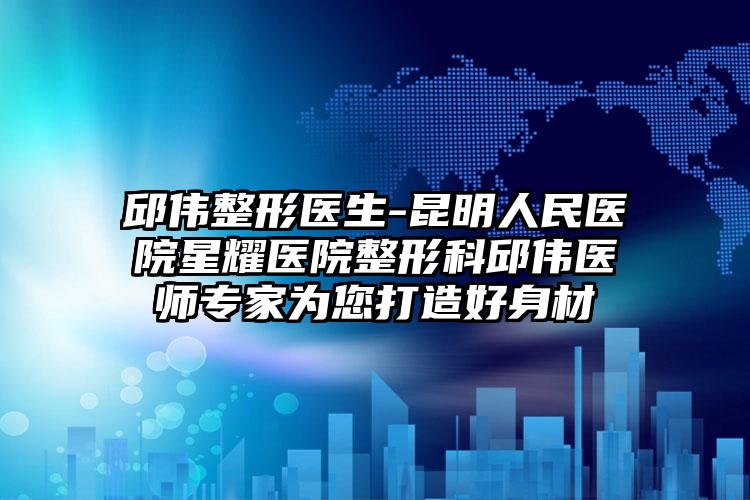 邱伟整形医生-昆明人民医院星耀医院整形科邱伟医师专家为您打造好身材