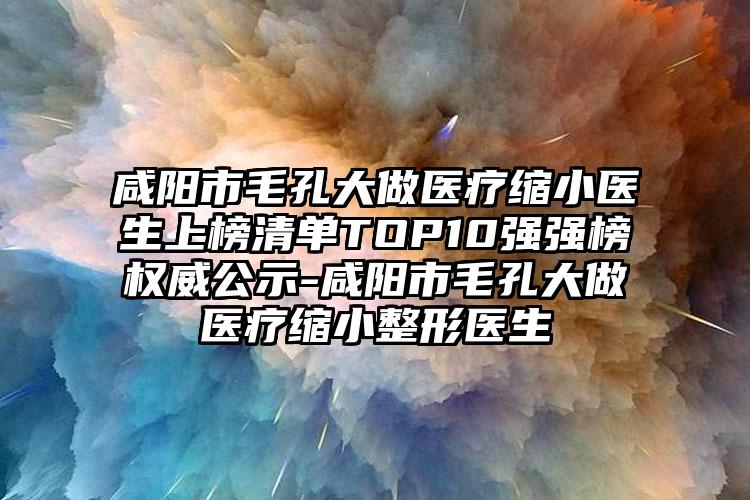咸阳市毛孔大做医疗缩小医生上榜清单TOP10强强榜权威公示-咸阳市毛孔大做医疗缩小整形医生