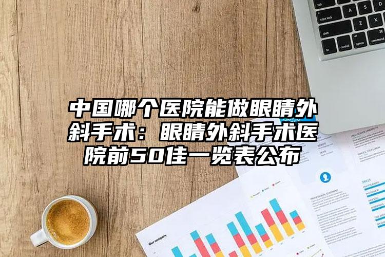 中国哪个医院能做眼睛外斜手术：眼睛外斜手术医院前50佳一览表公布