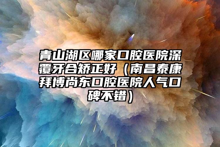 青山湖区哪家口腔医院深覆牙合矫正好（南昌泰康拜博尚东口腔医院人气口碑不错）