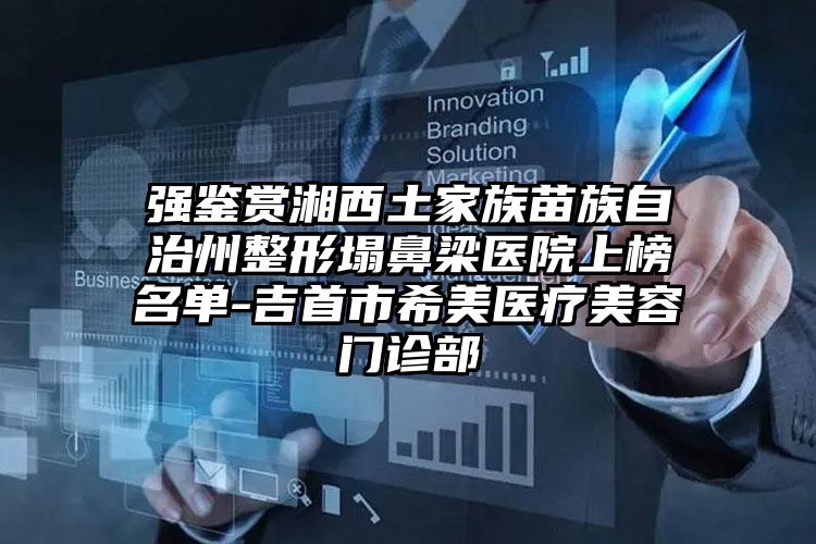 强鉴赏湘西土家族苗族自治州整形塌鼻梁医院上榜名单-吉首市希美医疗美容门诊部