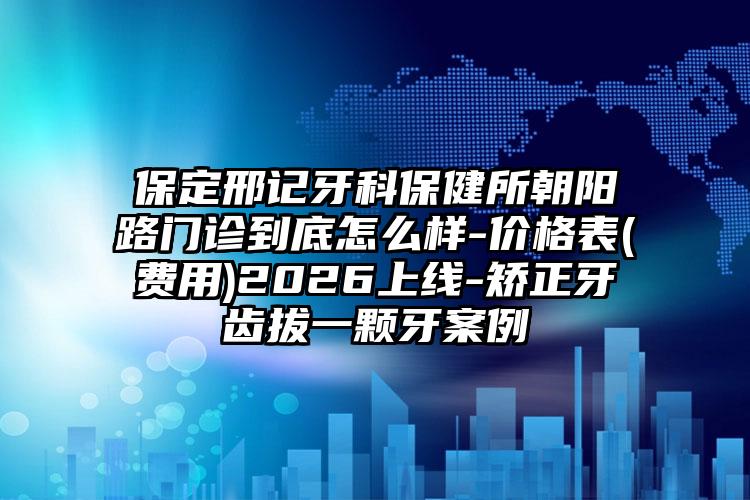 保定邢记牙科保健所朝阳路门诊到底怎么样-价格表(费用)2026上线-矫正牙齿拔一颗牙案例