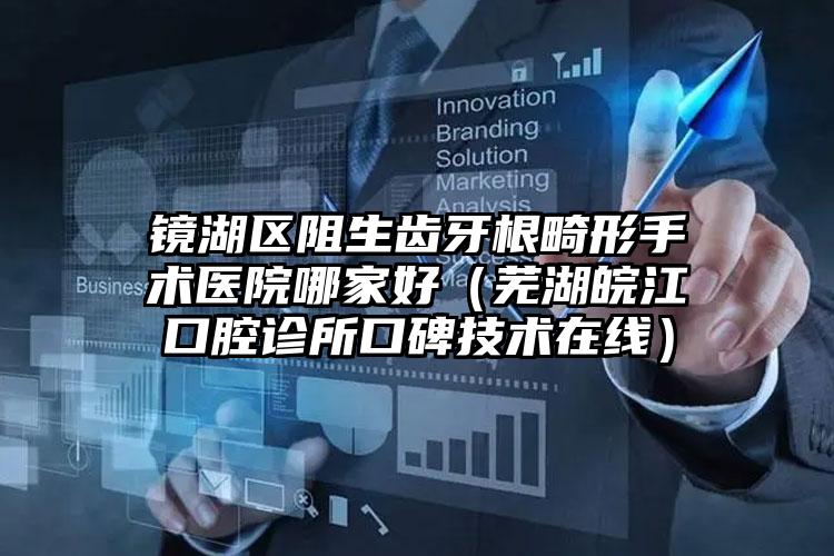 镜湖区阻生齿牙根畸形手术医院哪家好(芜湖皖江口腔诊所口碑技术在线)