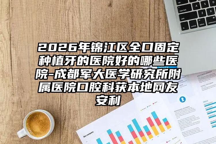 2026年锦江区全口固定种植牙的医院好的哪些医院-成都军大医学研究所附属医院口腔科获本地网友安利