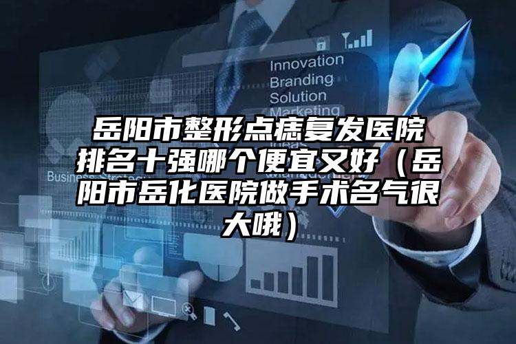岳阳市整形点痣复发医院排名十强哪个便宜又好（岳阳市岳化医院做手术名气很大哦）