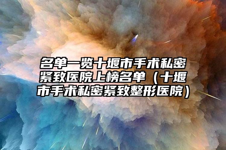 名单一览十堰市手术私密紧致医院上榜名单(十堰市手术私密紧致整形医院)