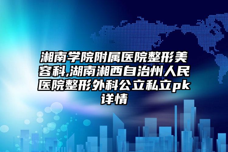 湘南学院附属医院整形美容科,湖南湘西自治州人民医院整形外科公立私立pk详情