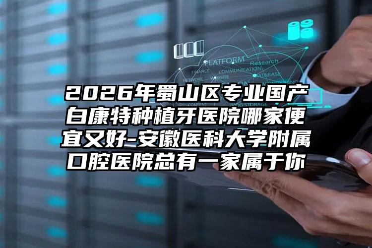 2026年蜀山区专业国产白康特种植牙医院哪家便宜又好-安徽医科大学附属口腔医院总有一家属于你