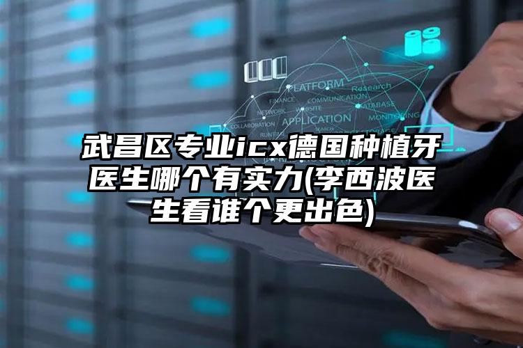 武昌区专业icx德国种植牙医生哪个有实力(李西波医生看谁个更出色)