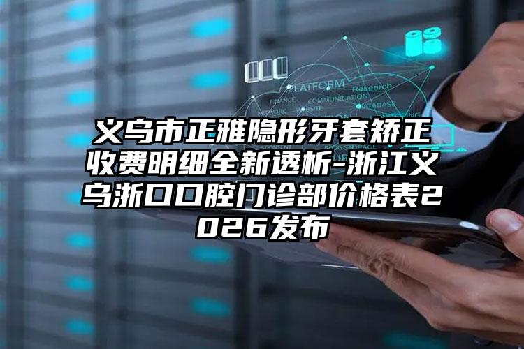 义乌市正雅隐形牙套矫正收费明细全新透析-浙江义乌浙口口腔门诊部价格表2026发布