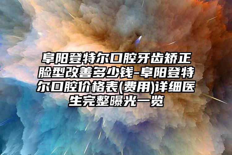 阜阳登特尔口腔牙齿矫正脸型改善多少钱-阜阳登特尔口腔价格表(费用)详细医生完整曝光一览
