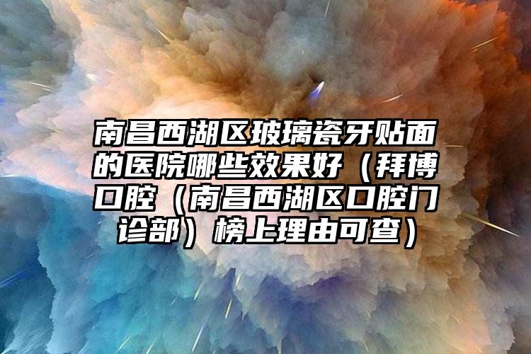 南昌西湖区玻璃瓷牙贴面的医院哪些效果好(拜博口腔(南昌西湖区口腔门诊部)榜上理由可查)