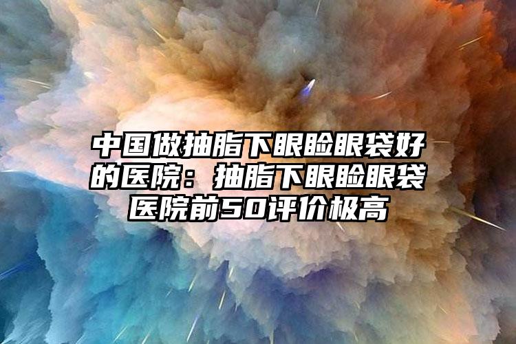 中国做抽脂下眼睑眼袋好的医院：抽脂下眼睑眼袋医院前50评价极高
