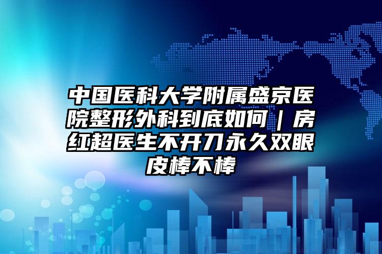 中国医科大学附属盛京医院整形外科到底如何｜房红超医生不开刀永久双眼皮棒不棒