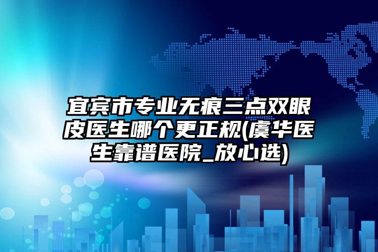 宜宾市专业无痕三点双眼皮医生哪个更正规(虞华医生靠谱医院_放心选)