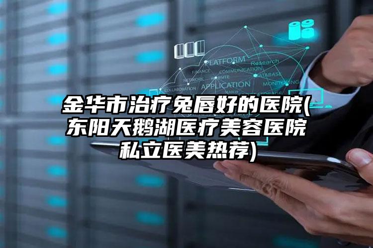 金华市治疗兔唇好的医院(东阳天鹅湖医疗美容医院私立医美热荐)